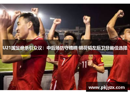U21国足绝杀引众议：中后场防守糟糕 胡荷韬左后卫非最佳选择